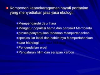 Komponen keanekaragaman hayati pertanian
yang menyediakan jasa-jasa ekologi:
Mempengaruhi daur hara
Mengatur populasi hama dan penyakit Membantu
proses penyerbukan tanaman Mempertahankan
spesies liar lokal dan habitatnya Mempertahankan
daur hidrologi
Pengendalian erosi
Pengaturan iklim dan serapan karbon
 