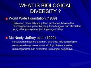 WHAT IS BIOLOGICAL
DIVERSITY ?
World Wide Foundation (1989)
Kekayaan hidup di bumi, jutaan tumbuhan, hewan dan
mikroorganisme, genetika yang dikandungnya dan ekosistem
yang dibangunnya menjadi lingkungan hidup
Mc Neely, Jeffrey et al. (1990)
Keseluruhan spesies tanaman, binatang, mikroorganisme,
ekosistem dan proses-proses ekologi dimana spesies,
mikroorganisme dan ekosistem itu menjadi bagiannya
 