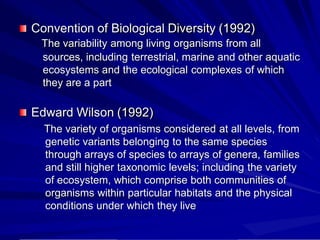 Convention of Biological Diversity (1992)
The variability among living organisms from all
sources, including terrestrial, marine and other aquatic
ecosystems and the ecological complexes of which
they are a part
Edward Wilson (1992)
The variety of organisms considered at all levels, from
genetic variants belonging to the same species
through arrays of species to arrays of genera, families
and still higher taxonomic levels; including the variety
of ecosystem, which comprise both communities of
organisms within particular habitats and the physical
conditions under which they live
 