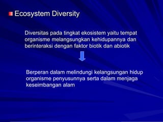 Ecosystem Diversity
Diversitas pada tingkat ekosistem yaitu tempat
organisme melangsungkan kehidupannya dan
berinteraksi dengan faktor biotik dan abiotik
Berperan dalam melindungi kelangsungan hidup
organisme penyusunnya serta dalam menjaga
keseimbangan alam
 