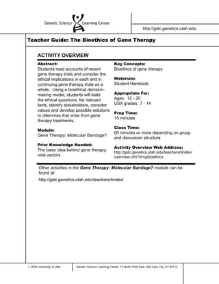 http://gslc.genetics.utah.edu

Teacher Guide: The Bioethics of Gene Therapy


       ACTIVITY OVERVIEW
       Abstract:                                        Key Concepts:
       Students read accounts of recent                 Bioethics of gene therapy
       gene therapy trials and consider the
       ethical implications in each and in              Materials:
       continuing gene therapy trials as a              Student Handouts
       whole. Using a bioethical decision-
       making model, students will state                Appropriate For:
       the ethical questions, list relevant             Ages: 12 - 20
       facts, identify stakeholders, consider           USA grades: 7 - 14
       values and develop possible solutions
                                                        Prep Time:
       to dilemmas that arise from gene
                                                        15 minutes
       therapy treatments.
                                                        Class Time:
       Module:
                                                        60 minutes or more depending on group
       Gene Therapy: Molecular Bandage?
                                                        and discussion structure
       Prior Knowledge Needed:
                                                        Activity Overview Web Address:
       The basic idea behind gene therapy;              http://gslc.genetics.utah.edu/teachers/tindex/
       viral vectors                                    overview.cfm?id=gtbioethics

        Other activities in the Gene Therapy: Molecular Bandage? module can be
        found at:
        http://gslc.genetics.utah.edu/teachers/tindex/




© 2004 University of Utah   Genetic Science Learning Center, 15 North 2030 East, Salt Lake City, UT 84112
 