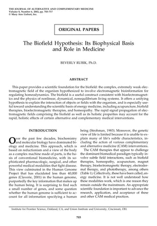 ORIGINAL PAPERS
THE JOURNAL OF ALTERNATIVE AND COMPLEMENTARY MEDICINE
Volume 8, Number 6, 2002, pp. 703–717
© Mary Ann Liebert, Inc.
The Biofield Hypothesis: Its Biophysical Basis
and Role in Medicine
BEVERLY RUBIK, Ph.D.
ABSTRACT
This paper provides a scientific foundation for the biofield: the complex, extremely weak elec-
tromagnetic field of the organism hypothesized to involve electromagnetic bioinformation for
regulating homeodynamics. The biofield is a useful construct consistent with bioelectromagnet-
ics and the physics of nonlinear, dynamical, nonequilibrium living systems. It offers a unifying
hypothesis to explain the interaction of objects or fields with the organism, and is especially use-
ful toward understanding the scientific basis of energy medicine, including acupuncture, biofield
therapies, bioelectromagnetic therapies, and homeopathy. The rapid signal propagation of elec-
tromagnetic fields comprising the biofield as well as its holistic properties may account for the
rapid, holistic effects of certain alternative and complementary medical interventions.
703
INTRODUCTION
Over the past few decades, biochemistry
and molecular biology have dominated bi-
ology and medicine. This approach, which is
based on reductionism and a view of the body
as a complex machine made of parts, is the ba-
sis of conventional biomedicine, with its so-
phisticated pharmacologic, surgical, and other
powerful medical modalities that fight disease.
This view culminated in the Human Genome
Project that has elucidated less than 40,000
genes (Claverie, 2001) in the human genome,
purportedly the key information that makes up
the human being. It is surprising to find such
a small number of genes, and some question
whether the human genome is sufficient to ac-
count for all information specifying a human
being (Strohman, 1983). Moreover, the genetic
view of life is limited because it is unable to ex-
plain many of life’s subtle characteristics, in-
cluding the action of various complementary
and alternative medicine (CAM) interventions.
The CAM therapies that appear to challenge
the dominant biomedical paradigm typically in-
volve subtle field interactions, such as biofield
therapies, homeopathy, acupuncture, magnet
therapy, bioelectromagnetic therapy, electroder-
mal therapy, and phototherapy, among others
(Table 1). Collectively, these havebeen called, en-
ergy medicine. It is not well understood how
these modalities work, which is one reason they
remain outside the mainstream. An appropriate
scientific foundation is important to advance the
research, application, and acceptance of these
and other CAM medical practices.
Institute for Frontier Science, Oakland, CA, and Union Institute and University, Cincinnati, OH.
 