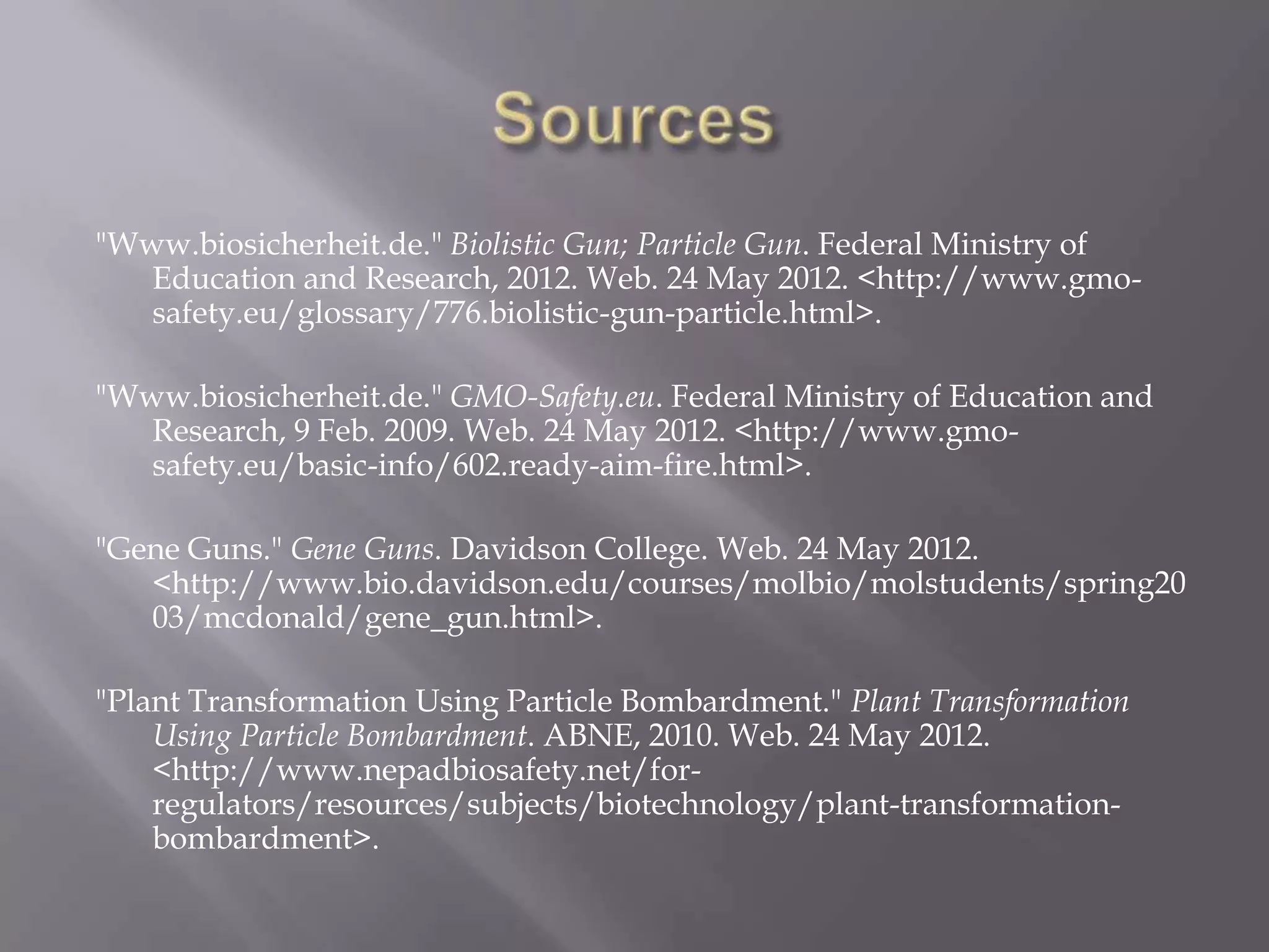 "Www.biosicherheit.de." Biolistic Gun; Particle Gun. Federal Ministry of
   Education and Research, 2012. Web. 24 May 2012. <http://www.gmo-
   safety.eu/glossary/776.biolistic-gun-particle.html>.

"Www.biosicherheit.de." GMO-Safety.eu. Federal Ministry of Education and
   Research, 9 Feb. 2009. Web. 24 May 2012. <http://www.gmo-
   safety.eu/basic-info/602.ready-aim-fire.html>.

"Gene Guns." Gene Guns. Davidson College. Web. 24 May 2012.
   <http://www.bio.davidson.edu/courses/molbio/molstudents/spring20
   03/mcdonald/gene_gun.html>.

"Plant Transformation Using Particle Bombardment." Plant Transformation
    Using Particle Bombardment. ABNE, 2010. Web. 24 May 2012.
    <http://www.nepadbiosafety.net/for-
    regulators/resources/subjects/biotechnology/plant-transformation-
    bombardment>.
 