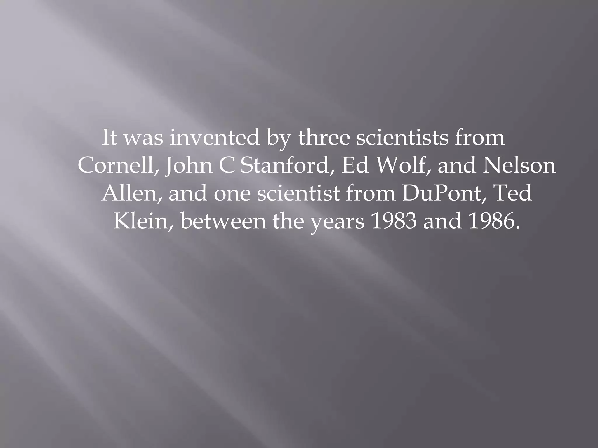 It was invented by three scientists from
Cornell, John C Stanford, Ed Wolf, and Nelson
  Allen, and one scientist from DuPont, Ted
   Klein, between the years 1983 and 1986.
 