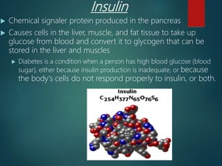 Insulin
 Chemical signaler protein produced in the pancreas
 Causes cells in the liver, muscle, and fat tissue to take up
glucose from blood and convert it to glycogen that can be
stored in the liver and muscles
 Diabetes is a condition when a person has high blood glucose (blood
sugar), either because insulin production is inadequate, or because
the body's cells do not respond properly to insulin, or both.
 