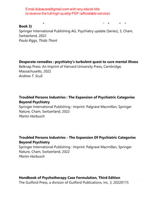 Cannabis in Psychiatric Practice: A Practical Guide (Psychiatry Update
Book 3)
Springer International Publishing AG, Psychiatry update (Series), 3, Cham,
Switzerland, 2022
Paula Riggs, Thida Thant
Desperate remedies : psychiatry's turbulent quest to cure mental illness
Belknap Press: An Imprint of Harvard University Press, Cambridge,
Massachusetts, 2022
Andrew T. Scull
Troubled Persons Industries : The Expansion of Psychiatric Categories
Beyond Psychiatry
Springer International Publishing : Imprint: Palgrave Macmillan, Springer
Nature, Cham, Switzerland, 2022
Martin Harbusch
Troubled Persons Industries - The Expansion Of Psychiatric Categories
Beyond Psychiatry
Springer International Publishing : Imprint: Palgrave Macmillan, Springer
Nature, Cham, Switzerland, 2022
Martin Harbusch
Handbook of Psychotherapy Case Formulation, Third Edition
The Guilford Press, a division of Guilford Publications, Inc, 3, 20220115
 