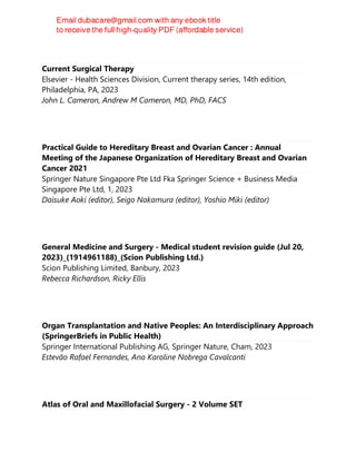 Current Surgical Therapy
Elsevier - Health Sciences Division, Current therapy series, 14th edition,
Philadelphia, PA, 2023
John L. Cameron, Andrew M Cameron, MD, PhD, FACS
Practical Guide to Hereditary Breast and Ovarian Cancer : Annual
Meeting of the Japanese Organization of Hereditary Breast and Ovarian
Cancer 2021
Springer Nature Singapore Pte Ltd Fka Springer Science + Business Media
Singapore Pte Ltd, 1, 2023
Daisuke Aoki (editor), Seigo Nakamura (editor), Yoshio Miki (editor)
General Medicine and Surgery - Medical student revision guide (Jul 20,
2023)_(1914961188)_(Scion Publishing Ltd.)
Scion Publishing Limited, Banbury, 2023
Rebecca Richardson, Ricky Ellis
Organ Transplantation and Native Peoples: An Interdisciplinary Approach
(SpringerBriefs in Public Health)
Springer International Publishing AG, Springer Nature, Cham, 2023
Estevão Rafael Fernandes, Ana Karoline Nobrega Cavalcanti
Atlas of Oral and Maxillofacial Surgery - 2 Volume SET
 