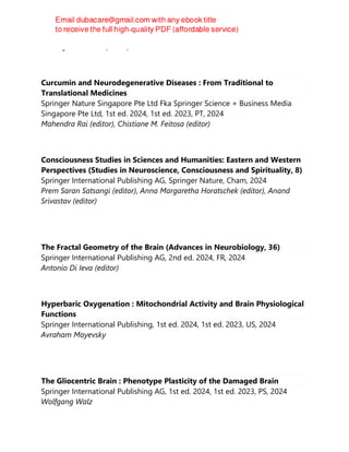Khawaja H. Haider (Editor)
Curcumin and Neurodegenerative Diseases : From Traditional to
Translational Medicines
Springer Nature Singapore Pte Ltd Fka Springer Science + Business Media
Singapore Pte Ltd, 1st ed. 2024, 1st ed. 2023, PT, 2024
Mahendra Rai (editor), Chistiane M. Feitosa (editor)
Consciousness Studies in Sciences and Humanities: Eastern and Western
Perspectives (Studies in Neuroscience, Consciousness and Spirituality, 8)
Springer International Publishing AG, Springer Nature, Cham, 2024
Prem Saran Satsangi (editor), Anna Margaretha Horatschek (editor), Anand
Srivastav (editor)
The Fractal Geometry of the Brain (Advances in Neurobiology, 36)
Springer International Publishing AG, 2nd ed. 2024, FR, 2024
Antonio Di Ieva (editor)
Hyperbaric Oxygenation : Mitochondrial Activity and Brain Physiological
Functions
Springer International Publishing, 1st ed. 2024, 1st ed. 2023, US, 2024
Avraham Mayevsky
The Gliocentric Brain : Phenotype Plasticity of the Damaged Brain
Springer International Publishing AG, 1st ed. 2024, 1st ed. 2023, PS, 2024
Wolfgang Walz
 