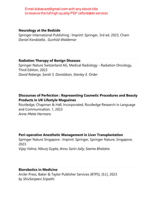 Neurology at the Bedside
Springer International Publishing : Imprint: Springer, 3rd ed. 2023, Cham
Daniel Kondziella , Gunhild Waldemar
Radiation Therapy of Benign Diseases
Springer Nature Switzerland AG, Medical Radiology - Radiation Oncology,
Third Edition, 2023
David Roberge, Sarah S. Donaldson, Stanley E. Order
Discourses of Perfection : Representing Cosmetic Procedures and Beauty
Products in UK Lifestyle Magazines
Routledge, Chapman & Hall, Incorporated, Routledge Research in Language
and Communication, 1, 2023
Anne-Mette Hermans
Peri-operative Anesthetic Management in Liver Transplantation
Springer Nature Singapore : Imprint: Springer, Springer Nature, Singapore,
2023
Vijay Vohra; Nikunj Gupta; Annu Sarin Jolly; Seema Bhalotra
Biorobotics in Medicine
Arcler Press, Baker & Taylor Publisher Services (BTPS), [S.l.], 2023
by ShivSanjeevi Sripathi
 