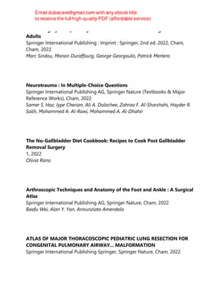 Neurosurgery for Spasticity : A Practical Guide for Treating Children and
Adults
Springer International Publishing : Imprint : Springer, 2nd ed. 2022, Cham,
Cham, 2022
Marc Sindou, Manon Duraffourg, George Georgoulis, Patrick Mertens
Neurotrauma : In Multiple-Choice Questions
Springer International Publishing AG, Springer Nature (Textbooks & Major
Reference Works), Cham, 2022
Samer S. Hoz, Iype Cherian, Ali A. Dolachee, Zahraa F. Al-Sharshahi, Hayder R.
Salih, Mohammed A. Al-Rawi, Mohammed A. Al-Dhahir
The No-Gallbladder Diet Cookbook: Recipes to Cook Post Gallbladder
Removal Surgery
1, 2022
Olivia Rana
Arthroscopic Techniques and Anatomy of the Foot and Ankle : A Surgical
Atlas
Springer International Publishing AG, Springer Nature, Cham, 2022
Baofu Wei, Alan Y. Yan, Annunziato Amendola
ATLAS OF MAJOR THORACOSCOPIC PEDIATRIC LUNG RESECTION FOR
CONGENITAL PULMONARY AIRWAY... MALFORMATION
Springer International Publishing Springer, Springer Nature, Cham, 2022
 