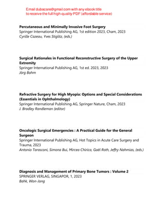 Percutaneous and Minimally Invasive Foot Surgery
Springer International Publishing AG, 1st edition 2023, Cham, 2023
Cyrille Cazeau, Yves Stiglitz, (eds.)
Surgical Rationales in Functional Reconstructive Surgery of the Upper
Extremity
Springer International Publishing AG, 1st ed. 2023, 2023
Jörg Bahm
Refractive Surgery for High Myopia: Options and Special Considerations
(Essentials in Ophthalmology)
Springer International Publishing AG, Springer Nature, Cham, 2023
J. Bradley Randleman (editor)
Oncologic Surgical Emergencies : A Practical Guide for the General
Surgeon
Springer International Publishing AG, Hot Topics in Acute Care Surgery and
Trauma, 2023
Antonio Tarasconi, Simona Bui, Mircea Chirica, Gaël Roth, Jeffry Nahmias, (eds.)
Diagnosis and Management of Primary Bone Tumors : Volume 2
SPRINGER VERLAG, SINGAPOR, 1, 2023
Bahk, Won-Jong
 
