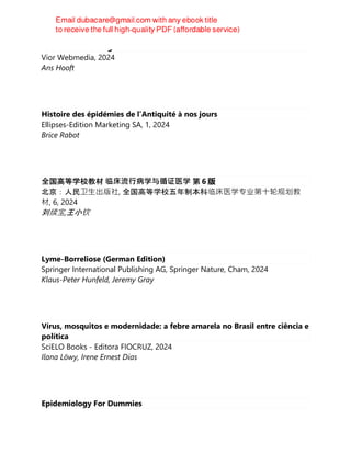 Lockdown in Shanghai
Vior Webmedia, 2024
Ans Hooft
Histoire des épidémies de l’Antiquité à nos jours
Ellipses-Edition Marketing SA, 1, 2024
Brice Rabot
全国高等学校教材 临床流⾏病学与循证医学 第 6 版
北京：人民卫⽣出版社, 全国高等学校五年制本科临床医学专业第⼗轮规划教
材, 6, 2024
刘续宝,王小钦
Lyme-Borreliose (German Edition)
Springer International Publishing AG, Springer Nature, Cham, 2024
Klaus-Peter Hunfeld, Jeremy Gray
Vírus, mosquitos e modernidade: a febre amarela no Brasil entre ciência e
política
SciELO Books - Editora FIOCRUZ, 2024
Ilana Löwy, Irene Ernest Dias
Epidemiology For Dummies
 