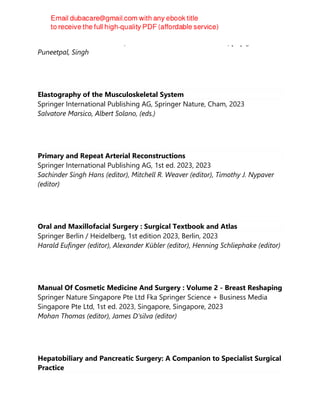 Bentham Science Publishers, Bentham Science Publishers Ltd., [N.p.], 2023
Puneetpal, Singh
Elastography of the Musculoskeletal System
Springer International Publishing AG, Springer Nature, Cham, 2023
Salvatore Marsico, Albert Solano, (eds.)
Primary and Repeat Arterial Reconstructions
Springer International Publishing AG, 1st ed. 2023, 2023
Sachinder Singh Hans (editor), Mitchell R. Weaver (editor), Timothy J. Nypaver
(editor)
Oral and Maxillofacial Surgery : Surgical Textbook and Atlas
Springer Berlin / Heidelberg, 1st edition 2023, Berlin, 2023
Harald Eufinger (editor), Alexander Kübler (editor), Henning Schliephake (editor)
Manual Of Cosmetic Medicine And Surgery : Volume 2 - Breast Reshaping
Springer Nature Singapore Pte Ltd Fka Springer Science + Business Media
Singapore Pte Ltd, 1st ed. 2023, Singapore, Singapore, 2023
Mohan Thomas (editor), James D‘silva (editor)
Hepatobiliary and Pancreatic Surgery: A Companion to Specialist Surgical
Practice
 