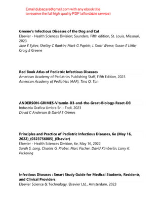 Greene's Infectious Diseases of the Dog and Cat
Elsevier - Health Sciences Division; Saunders, Fifth edition, St. Louis, Missouri,
2023
Jane E Sykes; Shelley C Rankin; Mark G Papich; J. Scott Weese; Susan E Little;
Craig E Greene
Red Book Atlas of Pediatric Infectious Diseases
American Academy of Pediatrics Publishing Staff, Fifth Edition, 2023
American Academy of Pediatrics (AAP), Tina Q. Tan
ANDERSON-GRIMES-Vitamin-D3-and-the-Great-Biology-Reset-D3
Industria Grafica Umbra Srl - Todi, 2023
David C Anderson & David S Grimes
Principles and Practice of Pediatric Infectious Diseases, 6e (May 16,
2022)_(0323756085)_(Elsevier)
Elsevier - Health Sciences Division, 6e, May 16, 2022
Sarah S. Long, Charles G. Prober, Marc Fischer, David Kimberlin, Larry K.
Pickering
Infectious Diseases : Smart Study Guide for Medical Students, Residents,
and Clinical Providers
Elsevier Science & Technology, Elsevier Ltd., Amsterdam, 2023
 