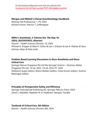 Morgan and Mikhail's Clinical Anesthesiology Handbook
McGraw Hill Professional, 1, PS, 2024
Richard Urman, Patricia T. LaMontagne
Miller's Anesthesia, 2-Volume Set, 10e (Sep 18,
2024)_(0323935923)_(Elsevier)
Elsevier - Health Sciences Division, 10, 2024
Michael A. Gropper & Neal H. Cohen & Lars I. Eriksson & Lee A. Fleisher & Seun
Johnson-Akeju & Kate Leslie
Problem Based Learning Discussions in Onco-Anesthesia and Onco-
Critical Care
Springer Nature Singapore Pte Ltd Fka Springer Science + Business Media
Singapore Pte Ltd, 1st ed. 2023, 1st ed. 2024, PT, 2024
Nishkarsh Gupta (editor), Rohini Dattatri (editor), Vinod Kumar (editor), Sushma
Bhatnagar (editor)
Principles of Perioperative Safety and Efficiency
Springer International Publishing AG, Springer Nature, Cham, 2024
Jamal J. Hoballah, Haytham M. A. Kaafarani, Georgios Tsoulfas
Textbook of Critical Care, 8th Edition
Elsevier - Health Sciences Division, 8th, 2024
 