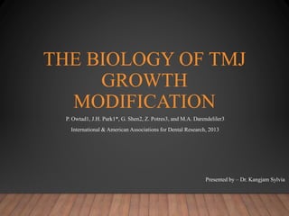 THE BIOLOGY OF TMJ
GROWTH
MODIFICATION
P. Owtad1, J.H. Park1*, G. Shen2, Z. Potres3, and M.A. Darendeliler3
International & American Associations for Dental Research, 2013
Presented by – Dr. Kangjam Sylvia
 
