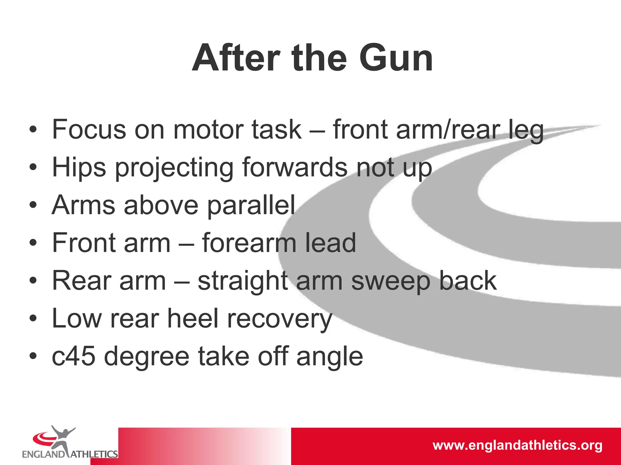 After the Gun Focus on motor task – front arm/rear leg Hips projecting forwards not up Arms above parallel Front arm – forearm lead Rear arm – straight arm sweep back Low rear heel recovery c45 degree take off angle 
