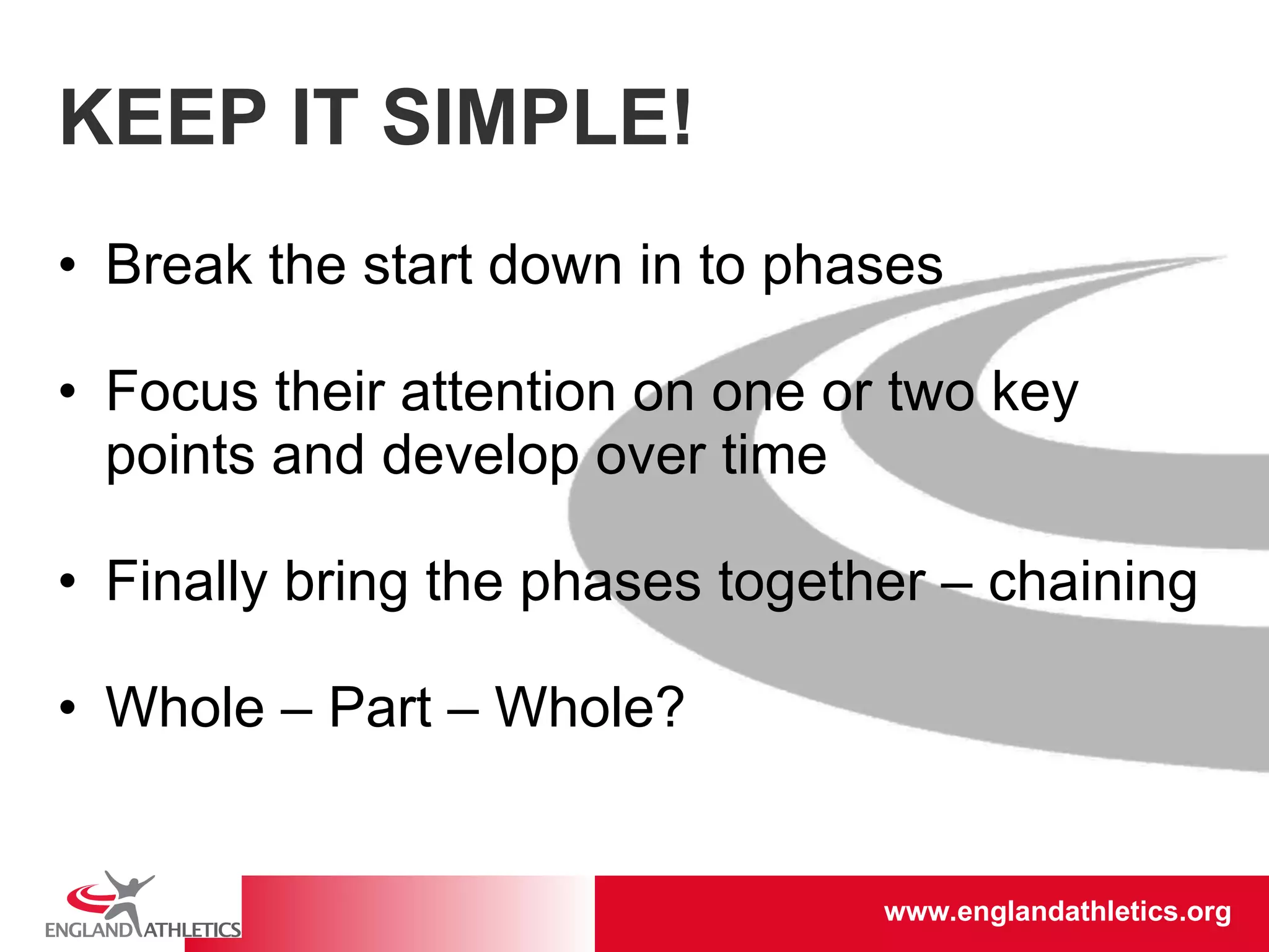 KEEP IT SIMPLE! Break the start down in to phases Focus their attention on one or two key points and develop over time Finally bring the phases together – chaining Whole – Part – Whole? 