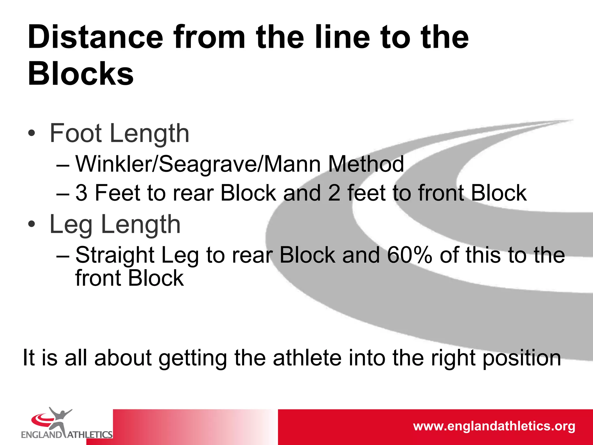 Distance from the line to the Blocks Foot Length Winkler/Seagrave/Mann Method 3 Feet to rear Block and 2 feet to front Block Leg Length Straight Leg to rear Block and 60% of this to the front Block It is all about getting the athlete into the right position 