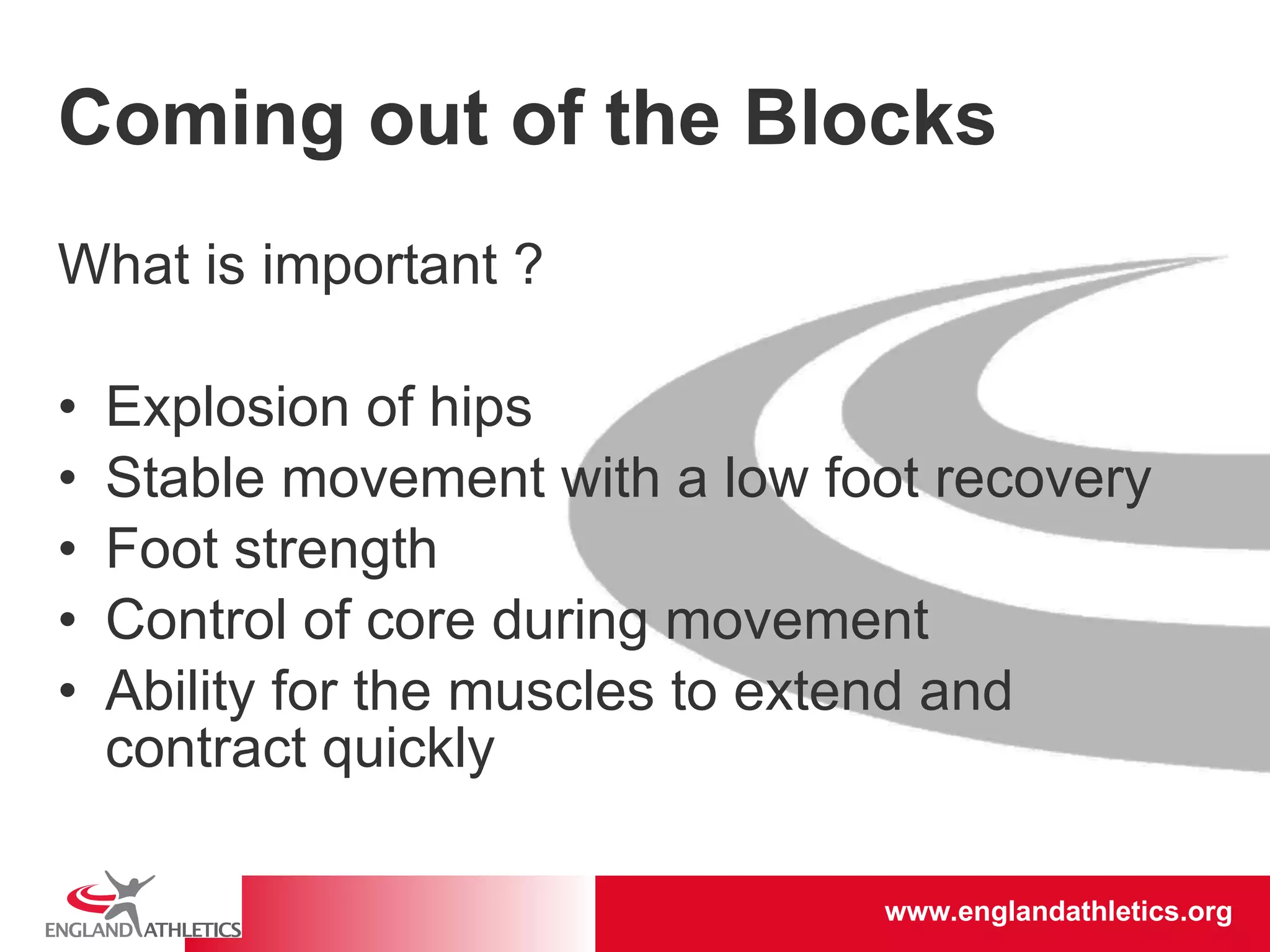 Coming out of the Blocks What is important ? Explosion of hips Stable movement with a low foot recovery Foot strength Control of core during movement Ability for the muscles to extend and contract quickly 