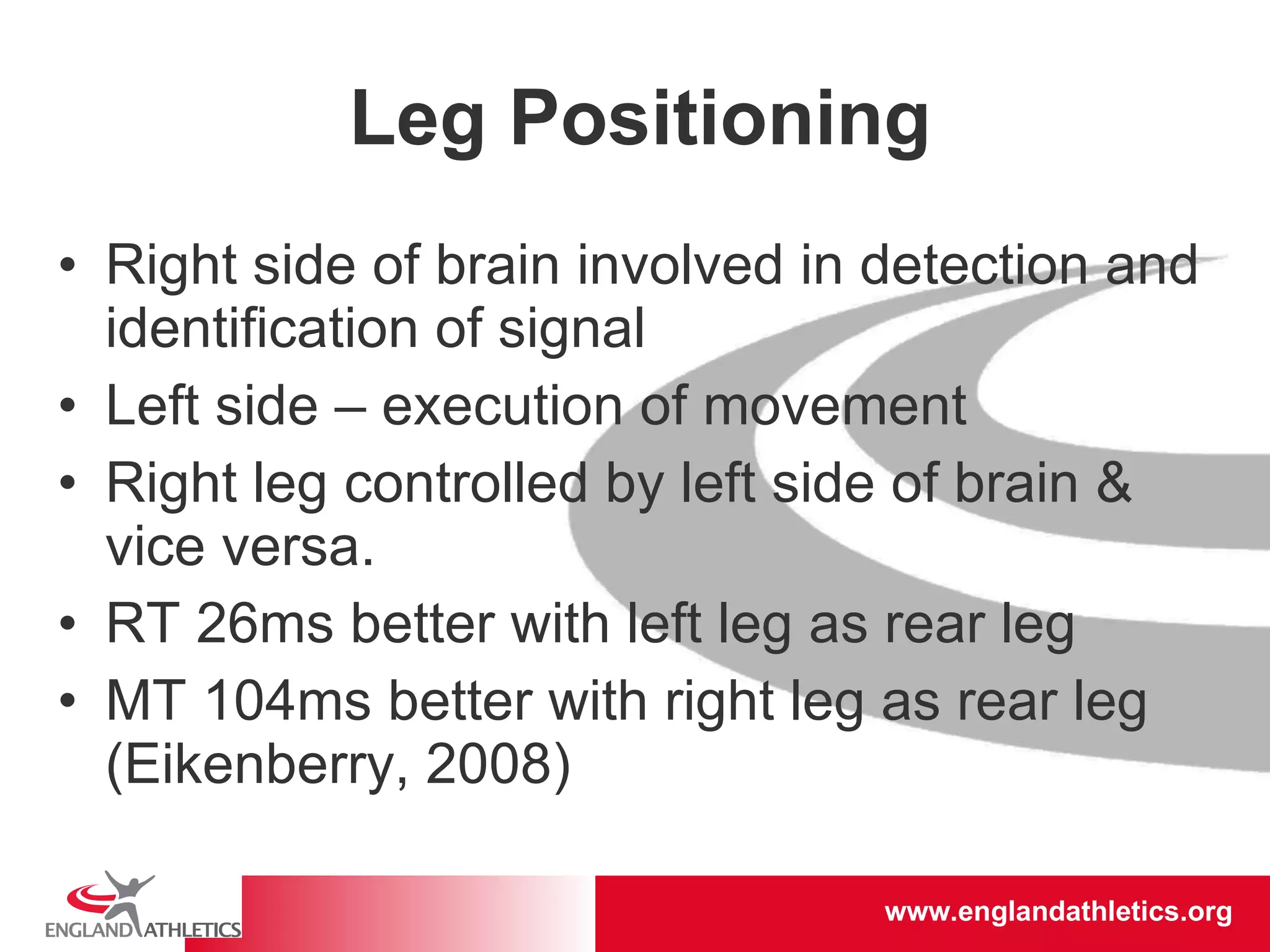 Leg Positioning Right side of brain involved in detection and identification of signal Left side – execution of movement Right leg controlled by left side of brain & vice versa. RT 26ms better with left leg as rear leg  MT 104ms better with right leg as rear leg (Eikenberry, 2008) 