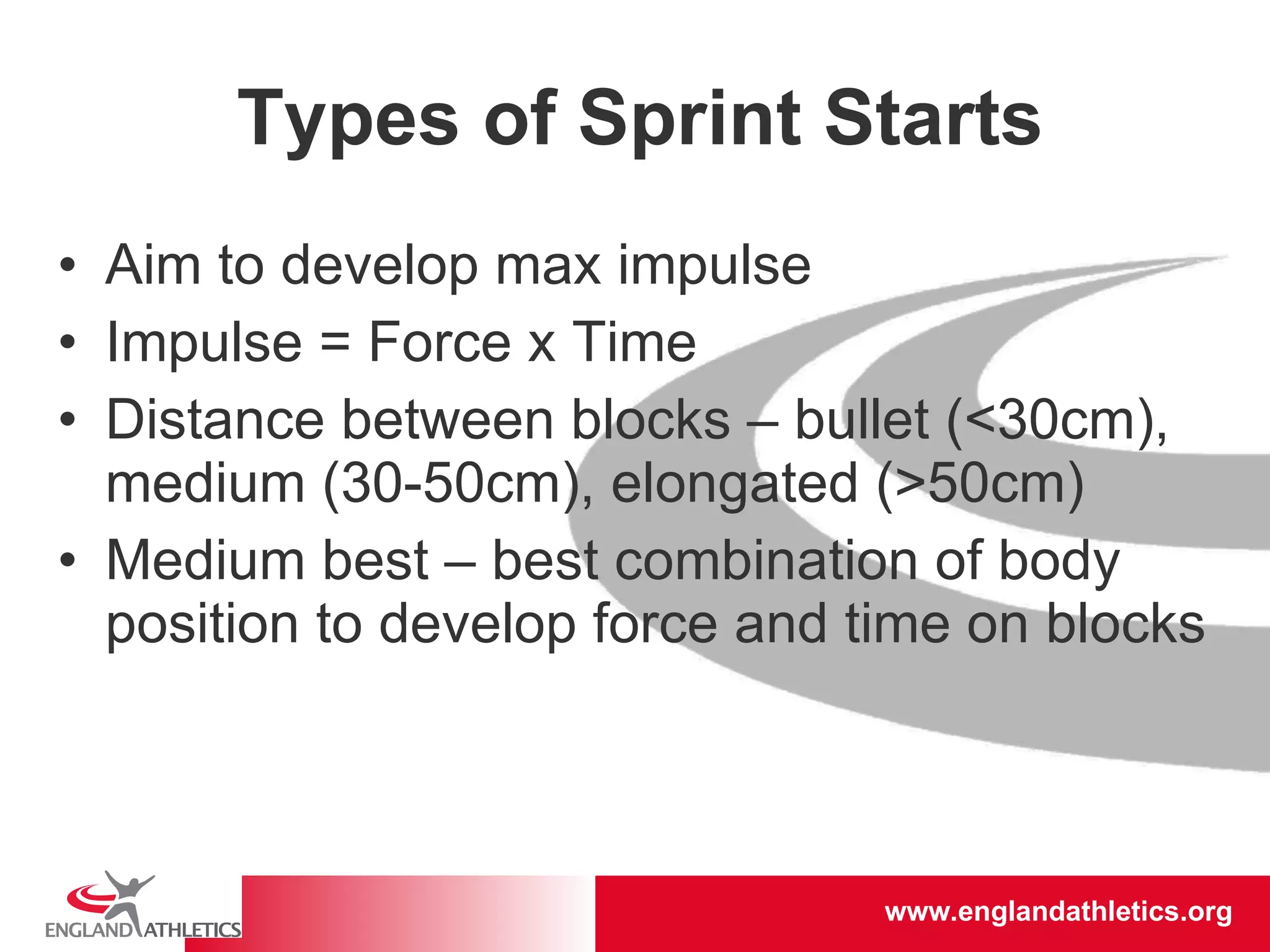 Types of Sprint Starts Aim to develop max impulse Impulse = Force x Time Distance between blocks – bullet (<30cm), medium (30-50cm), elongated (>50cm) Medium best – best combination of body position to develop force and time on blocks 