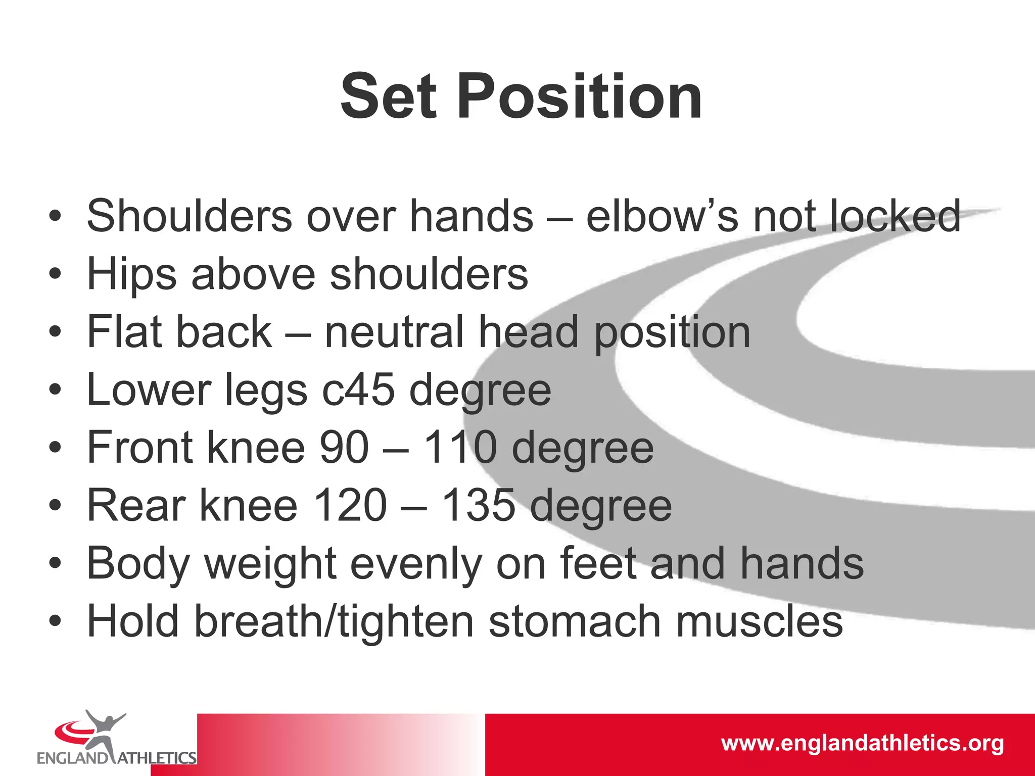 Set Position Shoulders over hands – elbow’s not locked Hips above shoulders Flat back – neutral head position Lower legs c45 degree Front knee 90 – 110 degree Rear knee 120 – 135 degree Body weight evenly on feet and hands Hold breath/tighten stomach muscles 