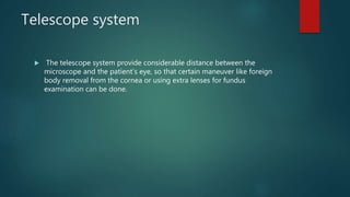 Telescope system
 The telescope system provide considerable distance between the
microscope and the patient’s eye, so that certain maneuver like foreign
body removal from the cornea or using extra lenses for fundus
examination can be done.
 