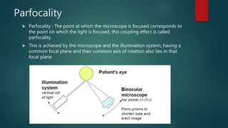 Parfocality
 Parfocality : The point at which the microscope is focused corresponds to
the point on which the light is focused, this coupling effect is called
parfocality.
 This is achieved by the microscope and the illumination system, having a
common focal plane and their common axis of rotation also lies in that
focal plane.
 