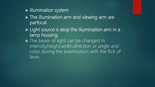  Illumination system
 The illumination arm and viewing arm are
parfocal.
 Light source is atop the illumination arm in a
lamp housing.
 The beam of light can be changed in
intensity,height,width,direction or angle and
color during the examination with the flick of
lever.
 