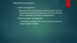 Mechanical system
 Joystick arrangement
 Movement of microscope and illumination system
towards and away from the eye and from side and
side is achieved via joystick arrangement.
Patient support arrangement
Vertically movable chin rest and the provision to
adjust height of table.
 