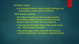 Fixation target:
 A movable fixation target greatly faciliates the
examination under some conditions.
Mechanical coupling :
Provides a coupling of microscope and the
illumination system along a common axis of
rotation that coincides their focal planes.
 This ensures that light falls on the point where
the microscope is focused
 Has advantages when using the slit lamp for
routine examination of anterior segment of eye.
 