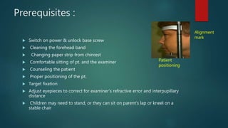 Prerequisites :
 Switch on power & unlock base screw
 Cleaning the forehead band
 Changing paper strip from chinrest
 Comfortable sitting of pt. and the examiner
 Counseling the patient
 Proper positioning of the pt.
 Target fixation
 Adjust eyepieces to correct for examiner’s refractive error and interpupillary
distance
 Children may need to stand, or they can sit on parent’s lap or kneel on a
stable chair
Patient
positioning
Alignment
mark
 
