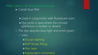 Filters used in slit lamp biomicroscopy
 Cobalt blue filter
Used in conjunction with fluorescein stain
Dye pods in area where the corneal
epithelium is broken or absent.
 The dye absorbs blue light and emits green.
 Uses:
Ocular staining
RGP lenses fitting
Tear layer
Applanation tonometry
 