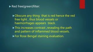  Red free(green)filter:
Obscure any thing that is red hence the red
free light , thus blood vessels or
haemorrhages appears black.
This increases contrast ,revealing the path
and pattern of inflammed blood vessels.
For Rose Bengal staining evaluation.
 
