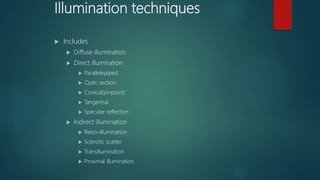 Illumination techniques
 Includes
 Diffuse illumination
 Direct illumination
 Parallelepiped
 Optic section
 Conical(pinpoint)
 Tangential
 Specular reflection
 Indirect illumination
 Retro-illumination
 Sclerotic scatter
 Transillumination
 Proximal illumination
 
