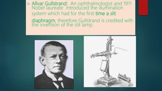  Allvar Gullstrand: An ophthalmologist and 1911
Nobel laureate introduced the illumination
system which had for the first time a slit
diaphragm, therefore Gullstrand is credited with
the invention of the slit lamp.
 