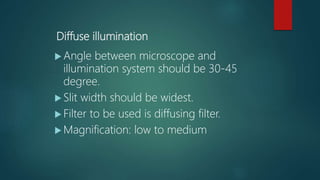 Diffuse illumination
 Angle between microscope and
illumination system should be 30-45
degree.
 Slit width should be widest.
 Filter to be used is diffusing filter.
 Magnification: low to medium
 