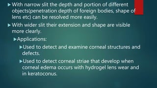  With narrow slit the depth and portion of different
objects(penetration depth of foreign bodies, shape of
lens etc) can be resolved more easily.
 With wider slit their extension and shape are visible
more clearly.
Applications:
Used to detect and examine corneal structures and
defects.
Used to detect corneal striae that develop when
corneal edema occurs with hydrogel lens wear and
in keratoconus.
 