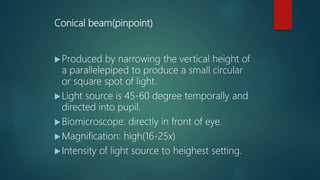 Conical beam(pinpoint)
Produced by narrowing the vertical height of
a parallelepiped to produce a small circular
or square spot of light.
Light source is 45-60 degree temporally and
directed into pupil.
Biomicroscope: directly in front of eye.
Magnification: high(16-25x)
Intensity of light source to heighest setting.
 