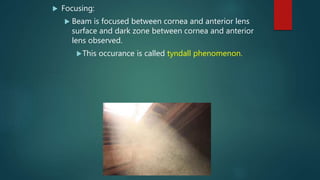  Focusing:
 Beam is focused between cornea and anterior lens
surface and dark zone between cornea and anterior
lens observed.
This occurance is called tyndall phenomenon.
 