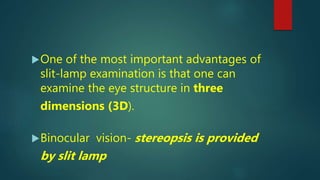 One of the most important advantages of
slit-lamp examination is that one can
examine the eye structure in three
dimensions (3D).
Binocular vision- stereopsis is provided
by slit lamp
 