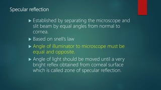 Specular reflection
 Established by separating the microscope and
slit beam by equal angles from normal to
cornea.
 Based on snell’s law
 Angle of illuminator to microscope must be
equal and opposite.
 Angle of light should be moved until a very
bright reflex obtained from corneal surface
which is called zone of specular reflection.
 