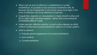  When such an area of reflection is established on corneal
endothelium, its possible to see individual endothelial cells. Its
because minute irregularities in the tissues cause some light in the
zone of reflection not to be reflected to examiner.
 Irregularities ,deposits ,or excavasation in these smooth surface will
fail to reflect light and these appears darker than surrounding IN
OTHERWISE BRIGHT ZONE.
 Under specular reflection anterior corneal surface appears as white
uniform surface and corneal endothelium takes on a mosaic pattern.
 Used to observe:
 Evaluate general appearance of corneal endothelium
 Lens surfaces
 Corneal epithelium
 