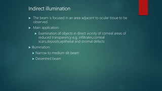 Indirect illumination
 The beam is focused in an area adjacent to ocular tissue to be
observed.
 Main application:
 Examination of objects in direct vicinity of corneal areas of
reduced transparency e,g, infiltrates,corneal
scars,deposits,epithelial and stromal defects
 Illumination:
 Narrow to medium slit beam
 Decentred beam
 