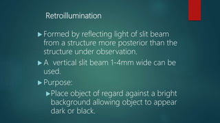 Retroillumination
 Formed by reflecting light of slit beam
from a structure more posterior than the
structure under observation.
 A vertical slit beam 1-4mm wide can be
used.
 Purpose:
Place object of regard against a bright
background allowing object to appear
dark or black.
 