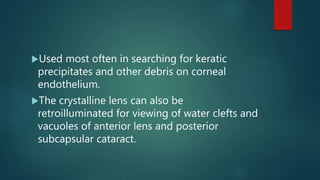 Used most often in searching for keratic
precipitates and other debris on corneal
endothelium.
The crystalline lens can also be
retroilluminated for viewing of water clefts and
vacuoles of anterior lens and posterior
subcapsular cataract.
 