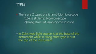 TYPES
 There are 2 types of slit lamp biomicroscope
1)Zeiss slit lamp biomicroscope
2)Haag streit slit lamp biomicroscope
 In Zeiss type light source is at the base of the
instrument while in Haag streit type it is at
the top of the instrument.
 