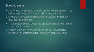Sclerotic scatter
 It is formed by focusing a bright but narrow slit beam on the
limbus and using microscope on low magnification.
 Such an illumination technique causes cornea to take on
total internal reflection.
 The slit beam should be placed approximately 40-60 degree
from the microscope.
 Corneal changes or abnormalities can be visualized by
reflecting the scattered light- especially subtle opacities.
 
