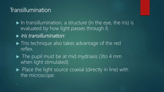 Transillumination
 In transillumination, a structure (in the eye, the iris) is
evaluated by how light passes through it.
 Iris transillumination:
 This technique also takes advantage of the red
reflex.
 The pupil must be at mid mydriasis (3to 4 mm
when light stimulated).
 Place the light source coaxial (directly in line) with
the microscope.
.
 